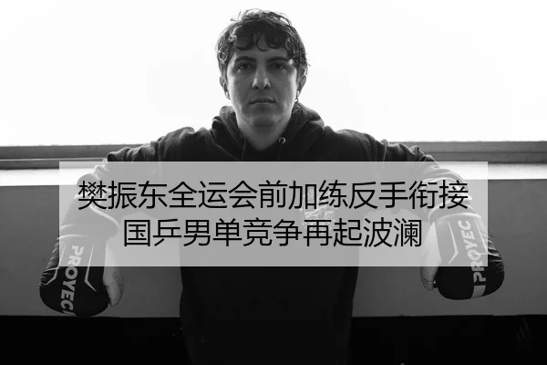 樊振东全运会前加练反手衔接 国乒男单竞争再起波澜
